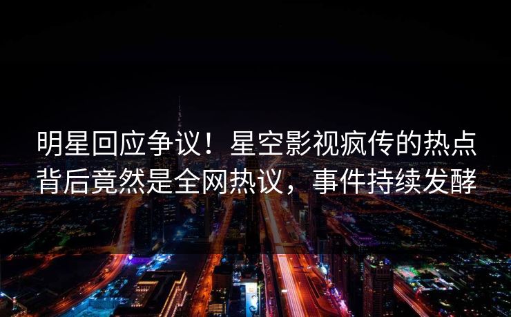 明星回应争议！星空影视疯传的热点背后竟然是全网热议，事件持续发酵