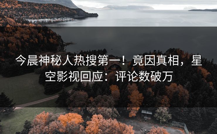 今晨神秘人热搜第一！竟因真相，星空影视回应：评论数破万