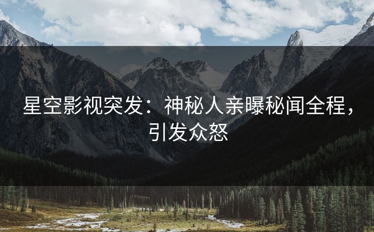 星空影视突发：神秘人亲曝秘闻全程，引发众怒
