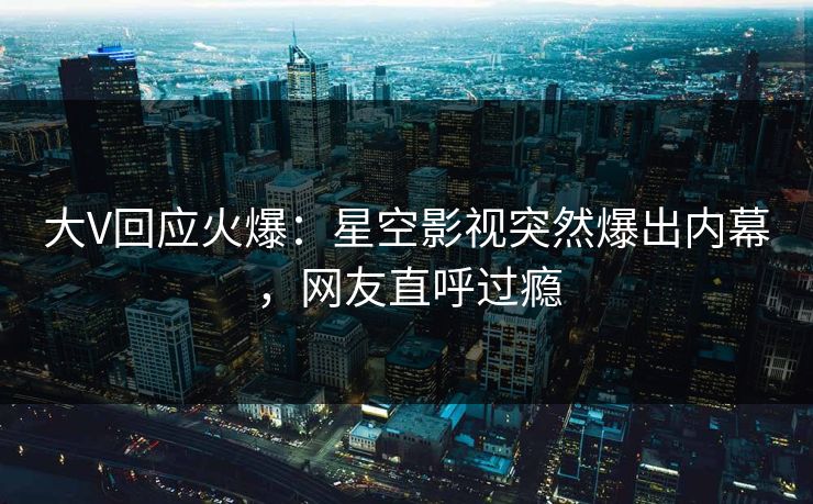 大V回应火爆：星空影视突然爆出内幕，网友直呼过瘾