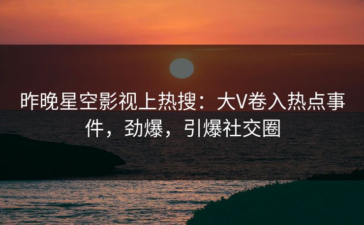 昨晚星空影视上热搜：大V卷入热点事件，劲爆，引爆社交圈