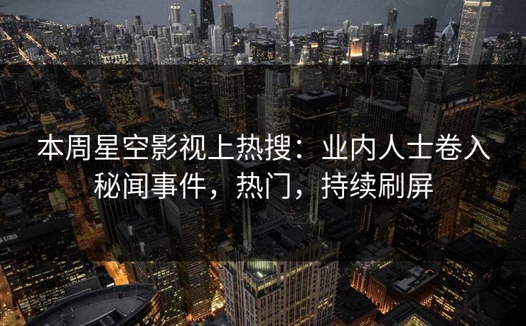 本周星空影视上热搜：业内人士卷入秘闻事件，热门，持续刷屏