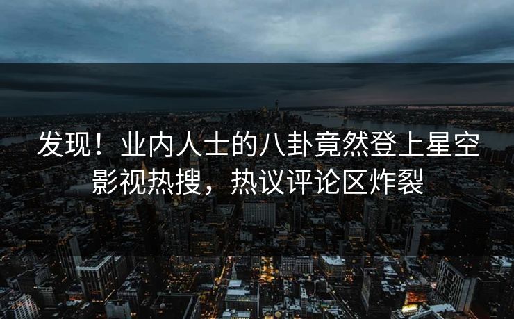 发现！业内人士的八卦竟然登上星空影视热搜，热议评论区炸裂
