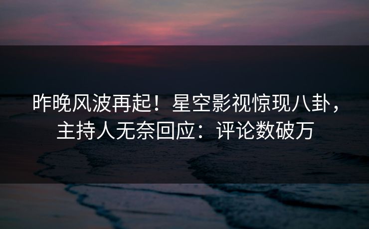 昨晚风波再起！星空影视惊现八卦，主持人无奈回应：评论数破万