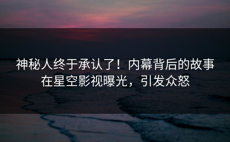 神秘人终于承认了！内幕背后的故事在星空影视曝光，引发众怒
