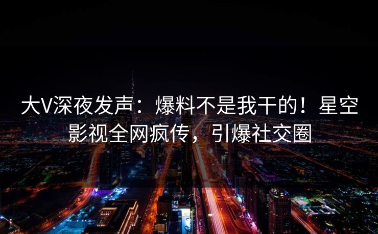 大V深夜发声：爆料不是我干的！星空影视全网疯传，引爆社交圈