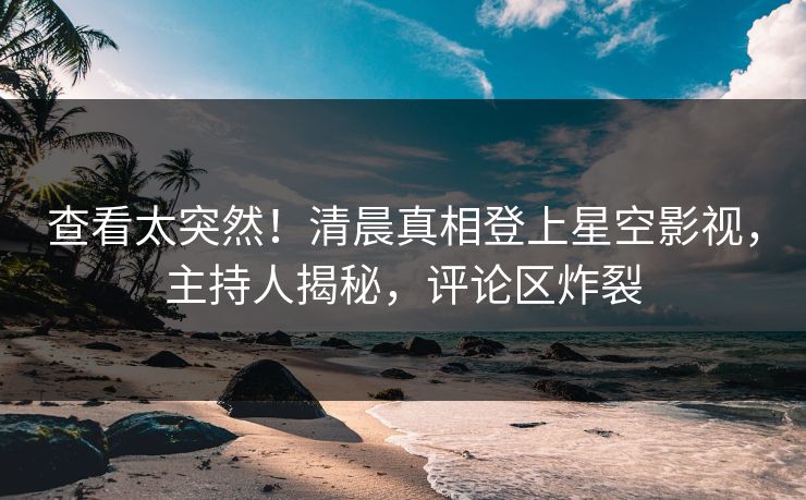 查看太突然！清晨真相登上星空影视，主持人揭秘，评论区炸裂