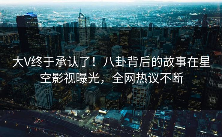 大V终于承认了！八卦背后的故事在星空影视曝光，全网热议不断