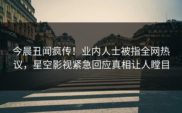 今晨丑闻疯传！业内人士被指全网热议，星空影视紧急回应真相让人瞠目