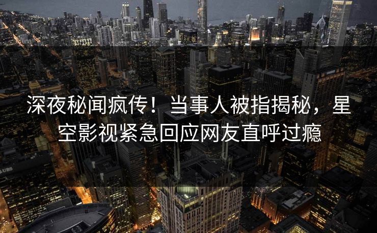 深夜秘闻疯传！当事人被指揭秘，星空影视紧急回应网友直呼过瘾