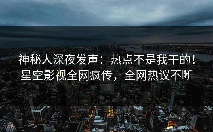 神秘人深夜发声：热点不是我干的！星空影视全网疯传，全网热议不断