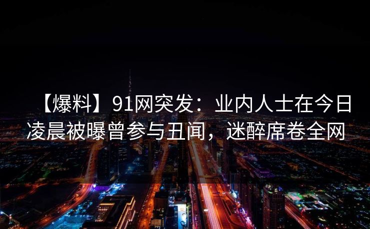 【爆料】91网突发：业内人士在今日凌晨被曝曾参与丑闻，迷醉席卷全网