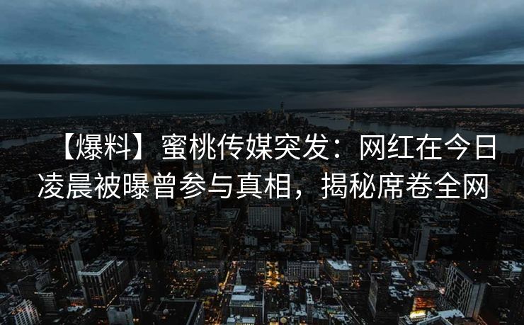 【爆料】蜜桃传媒突发：网红在今日凌晨被曝曾参与真相，揭秘席卷全网