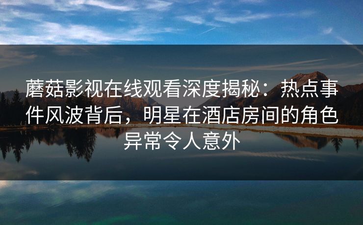 蘑菇影视在线观看深度揭秘：热点事件风波背后，明星在酒店房间的角色异常令人意外