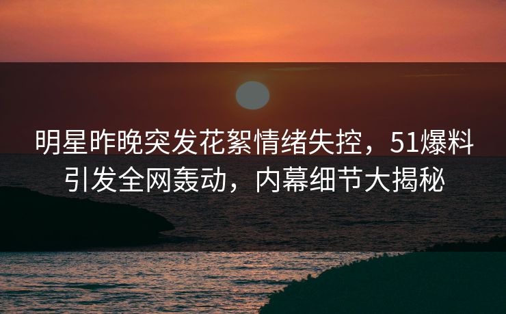 明星昨晚突发花絮情绪失控，51爆料引发全网轰动，内幕细节大揭秘