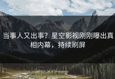 当事人又出事？星空影视刚刚曝出真相内幕，持续刷屏