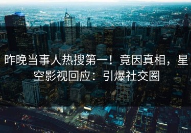 昨晚当事人热搜第一！竟因真相，星空影视回应：引爆社交圈