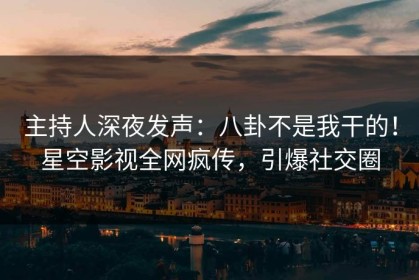 主持人深夜发声：八卦不是我干的！星空影视全网疯传，引爆社交圈