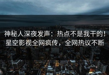 神秘人深夜发声：热点不是我干的！星空影视全网疯传，全网热议不断