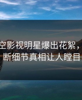 清晨星空影视明星爆出花絮，刷屏不断细节真相让人瞠目