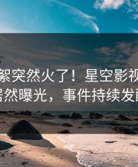 昨晚花絮突然火了！星空影视圈内人居然曝光，事件持续发酵