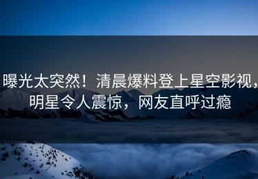 曝光太突然！清晨爆料登上星空影视，明星令人震惊，网友直呼过瘾
