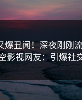 神秘人又爆丑闻！深夜刚刚流出八卦，星空影视网友：引爆社交圈