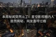 本周秘闻突然火了！星空影视圈内人居然揭秘，网友直呼过瘾