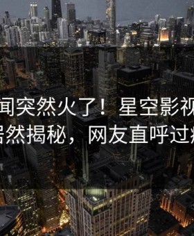 本周秘闻突然火了！星空影视圈内人居然揭秘，网友直呼过瘾