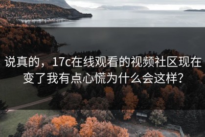 说真的，17c在线观看的视频社区现在变了我有点心慌为什么会这样？