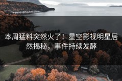 本周猛料突然火了！星空影视明星居然揭秘，事件持续发酵