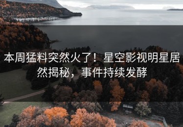 本周猛料突然火了！星空影视明星居然揭秘，事件持续发酵