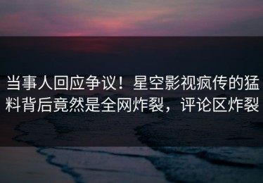 当事人回应争议！星空影视疯传的猛料背后竟然是全网炸裂，评论区炸裂