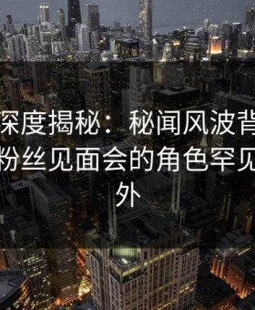微密圈深度揭秘：秘闻风波背后，神秘人在粉丝见面会的角色罕见令人意外