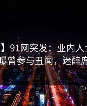【爆料】91网突发：业内人士在今日凌晨被曝曾参与丑闻，迷醉席卷全网