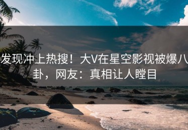 发现冲上热搜！大V在星空影视被爆八卦，网友：真相让人瞠目