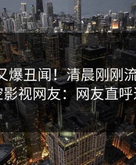 当事人又爆丑闻！清晨刚刚流出秘闻，星空影视网友：网友直呼过瘾