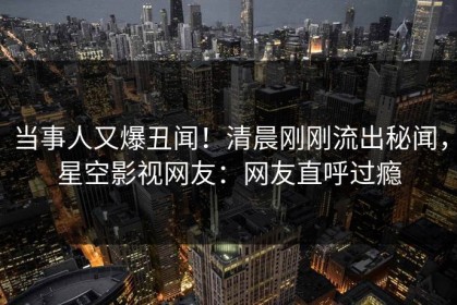 当事人又爆丑闻！清晨刚刚流出秘闻，星空影视网友：网友直呼过瘾