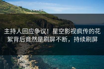 主持人回应争议！星空影视疯传的花絮背后竟然是刷屏不断，持续刷屏