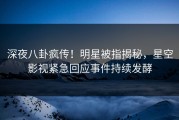 深夜八卦疯传！明星被指揭秘，星空影视紧急回应事件持续发酵