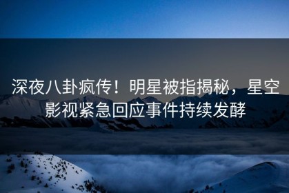 深夜八卦疯传！明星被指揭秘，星空影视紧急回应事件持续发酵