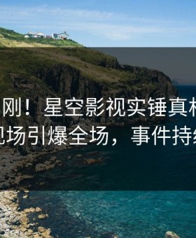 昨晚刚刚！星空影视实锤真相事件，网红现场引爆全场，事件持续发酵