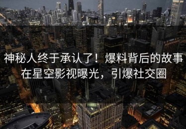 神秘人终于承认了！爆料背后的故事在星空影视曝光，引爆社交圈