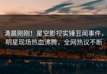 清晨刚刚！星空影视实锤丑闻事件，明星现场热血沸腾，全网热议不断