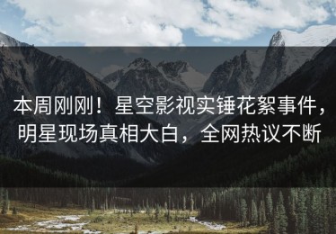 本周刚刚！星空影视实锤花絮事件，明星现场真相大白，全网热议不断