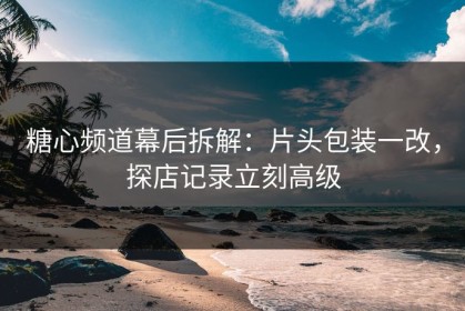 糖心频道幕后拆解：片头包装一改，探店记录立刻高级