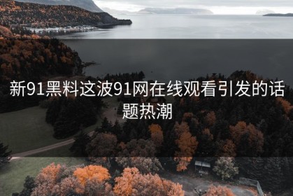 新91黑料这波91网在线观看引发的话题热潮