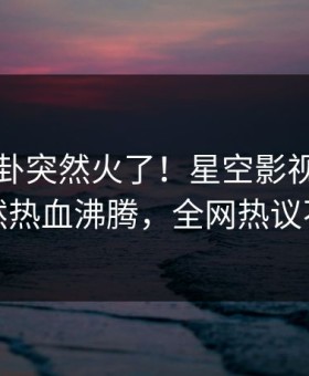 昨晚八卦突然火了！星空影视主持人居然热血沸腾，全网热议不断