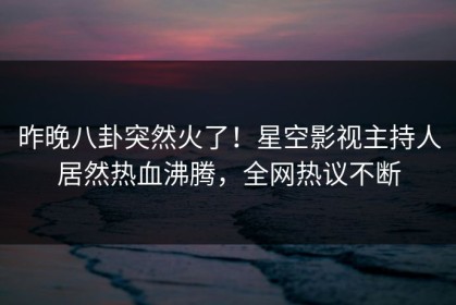 昨晚八卦突然火了！星空影视主持人居然热血沸腾，全网热议不断