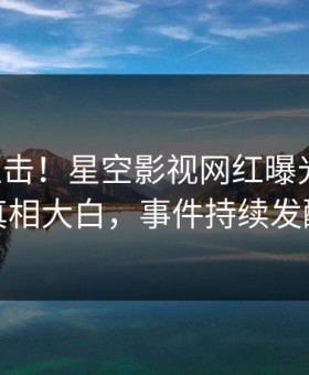 昨晚直击！星空影视网红曝光猛料，真相大白，事件持续发酵